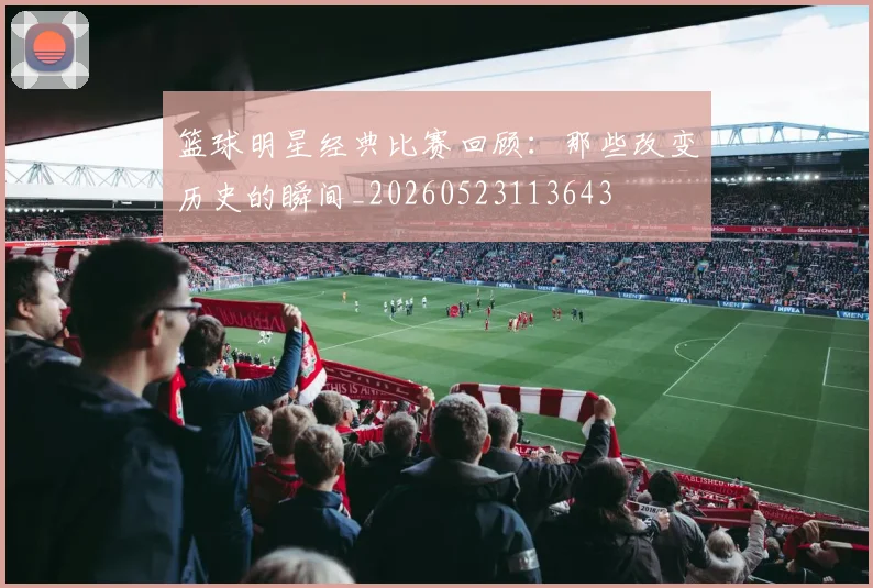 篮球明星经典比赛回顾：那些改变历史的瞬间_20260523113643