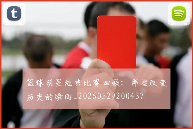 篮球明星经典比赛回顾:那些改变历史的瞬间_20260529200437