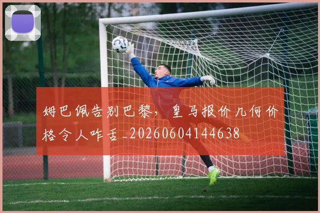 姆巴佩告别巴黎，皇马报价几何价格令人咋舌_20260604144638