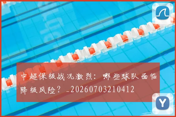 中超保级战况激烈:哪些球队面临降级风险?_20260703210412
