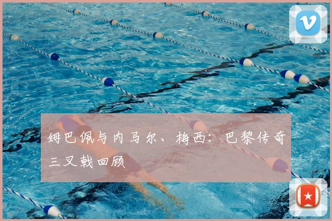 姆巴佩与内马尔、梅西：巴黎传奇三叉戟回顾