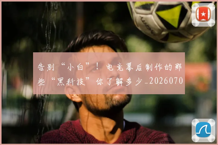 告别“小白”！电竞幕后制作的那些“黑科技”你了解多少_20260704175331