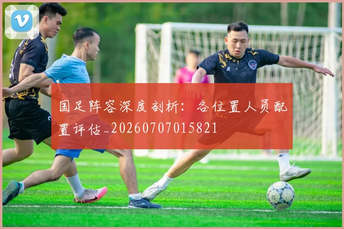 国足阵容深度剖析：各位置人员配置评估_20260707015821