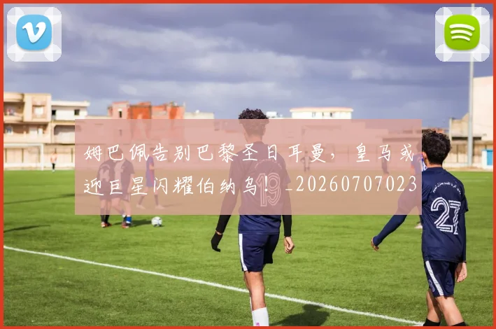 姆巴佩告别巴黎圣日耳曼,皇马或迎巨星闪耀伯纳乌!_20260707023607