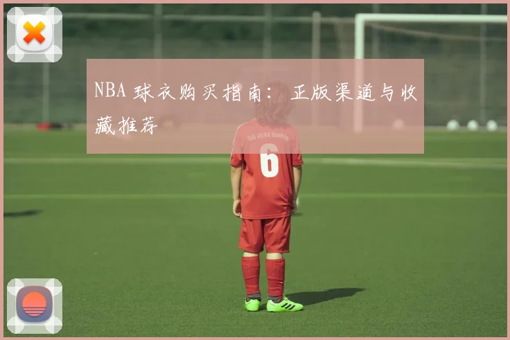 NBA 球衣购买指南：正版渠道与收藏推荐