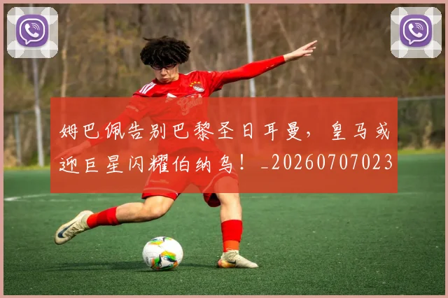 姆巴佩告别巴黎圣日耳曼,皇马或迎巨星闪耀伯纳乌!_20260707023607