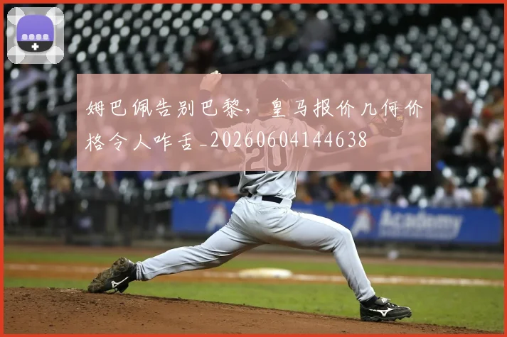 姆巴佩告别巴黎，皇马报价几何价格令人咋舌_20260604144638