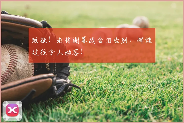 致敬!老将谢幕战含泪告别,辉煌过往令人动容!