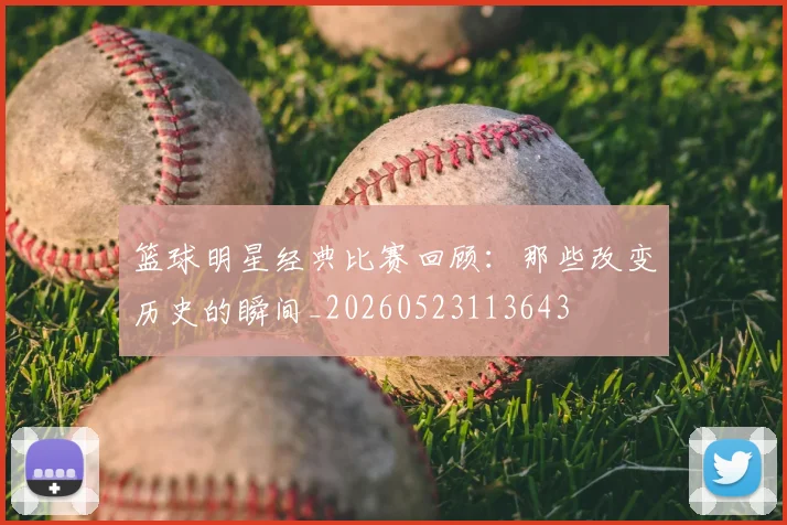 篮球明星经典比赛回顾：那些改变历史的瞬间_20260523113643