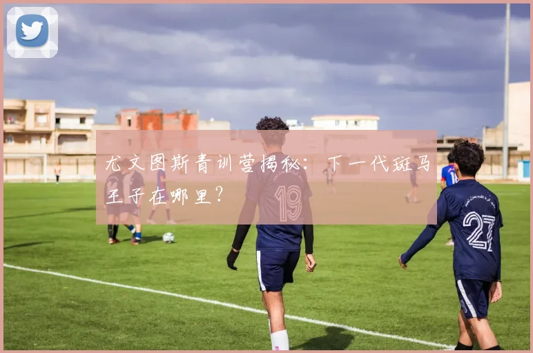 尤文图斯青训营揭秘：下一代斑马王子在哪里？