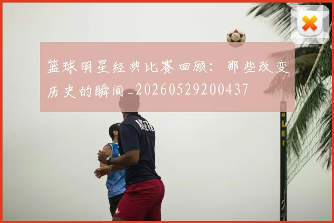 篮球明星经典比赛回顾:那些改变历史的瞬间_20260529200437
