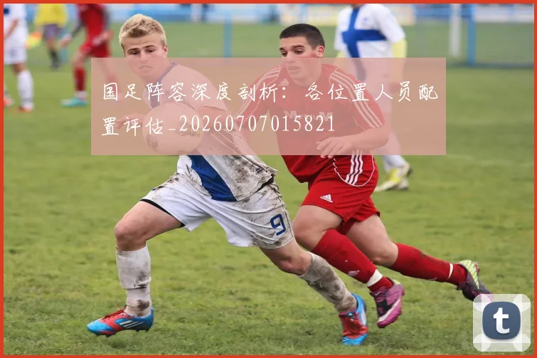 国足阵容深度剖析：各位置人员配置评估_20260707015821