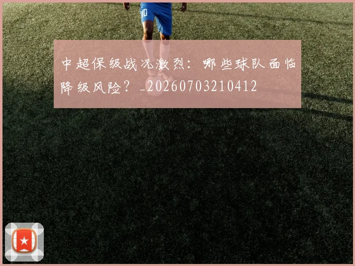 中超保级战况激烈：哪些球队面临降级风险？_20260703210412